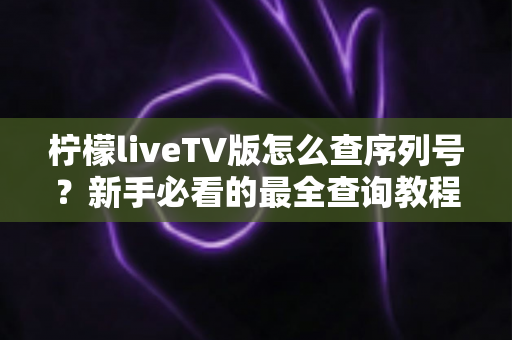 柠檬liveTV版怎么查序列号?新手必看的最全查询教程与实用指南 柠檬liveTV版怎么查序列号?新手必看的最全查询教程与实用指南
