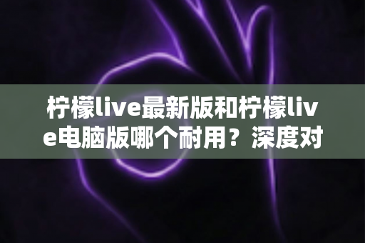 柠檬live最新版和柠檬live电脑版哪个耐用？深度对比解析帮你选出最稳选择