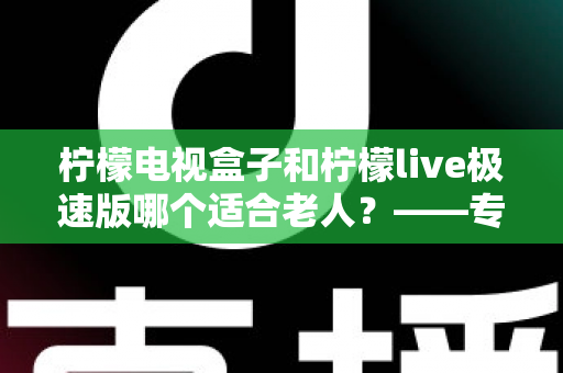 柠檬电视盒子和柠檬live极速版哪个适合老人？——专为长辈打造的电视观看选购指南