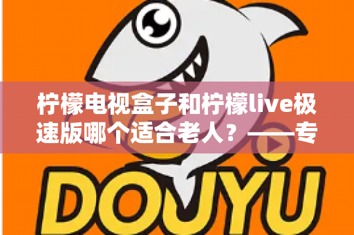 柠檬电视盒子和柠檬live极速版哪个适合老人？——专为长辈打造的电视观看选购指南