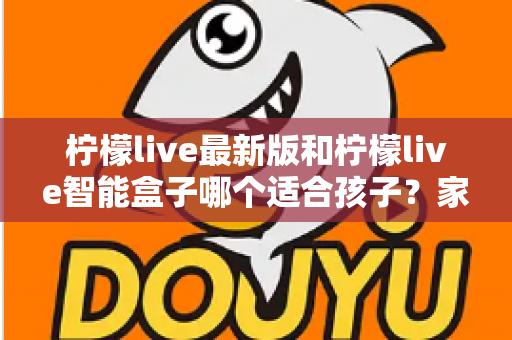 柠檬live最新版和柠檬live智能盒子哪个适合孩子?家长必读的全方位选购指南与深度对比分析 柠檬live最新版和柠檬live智能盒子哪个适合孩子?家长必读的全方位选购指南与深度对比分析