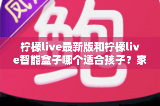 柠檬live最新版和柠檬live智能盒子哪个适合孩子?家长必读的全方位选购指南与深度对比分析 柠檬live最新版和柠檬live智能盒子哪个适合孩子?家长必读的全方位选购指南与深度对比分析