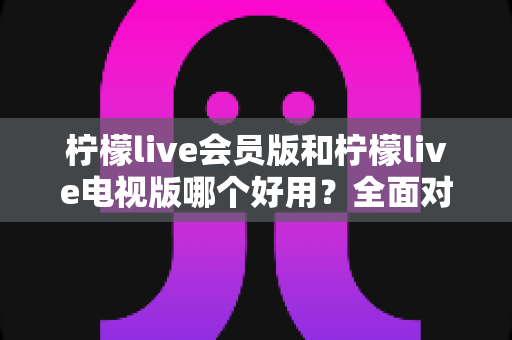 柠檬live会员版和柠檬live电视版哪个好用?全面对比解析帮你选对版本 柠檬live会员版和柠檬live电视版哪个好用?全面对比解析帮你选对版本