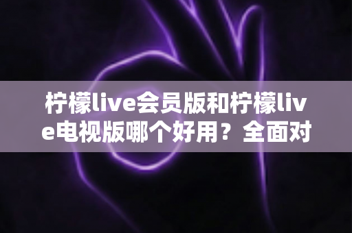 柠檬live会员版和柠檬live电视版哪个好用?全面对比解析帮你选对版本 柠檬live会员版和柠檬live电视版哪个好用?全面对比解析帮你选对版本