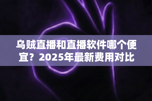 乌贼直播和直播软件哪个便宜？2025年最新费用对比与省钱选购全攻略