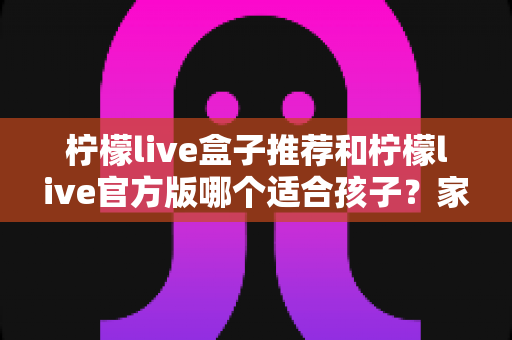 柠檬live盒子推荐和柠檬live官方版哪个适合孩子?家长必读的完整选择指南 柠檬live盒子推荐和柠檬live官方版哪个适合孩子?家长必读的完整选择指南
