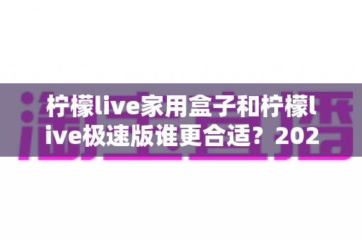 柠檬live家用盒子和柠檬live极速版谁更合适？2025年最全选购对比指南，帮你一次选对不踩坑