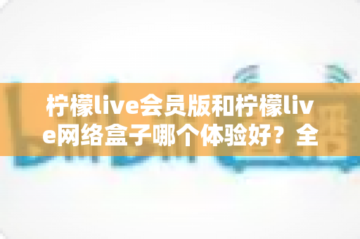 柠檬live会员版和柠檬live网络盒子哪个体验好?全方位深度对比评测,帮你找到最适合自己的观看方案 柠檬live会员版和柠檬live网络盒子哪个体验好?全方位深度对比评测,帮你找到最适合自己的观看方案