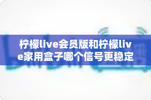 柠檬live会员版和柠檬live家用盒子哪个信号更稳定？深度对比解析与选购全指南