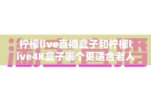 柠檬live直播盒子和柠檬live4K盒子哪个更适合老人用?看完这篇再决定不后悔 柠檬live直播盒子和柠檬live4K盒子哪个更适合老人用?看完这篇再决定不后悔