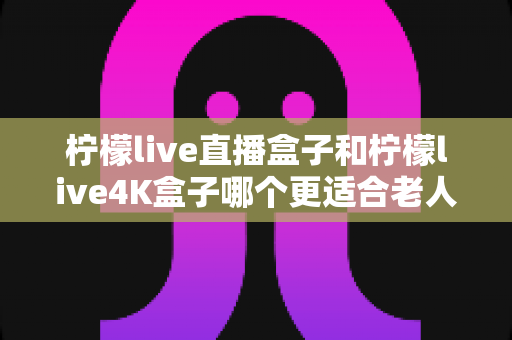 柠檬live直播盒子和柠檬live4K盒子哪个更适合老人用?看完这篇再决定不后悔 柠檬live直播盒子和柠檬live4K盒子哪个更适合老人用?看完这篇再决定不后悔