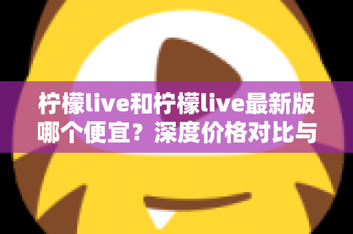 柠檬live和柠檬live最新版哪个便宜?深度价格对比与实用省钱指南 柠檬live和柠檬live最新版哪个便宜?深度价格对比与实用省钱指南