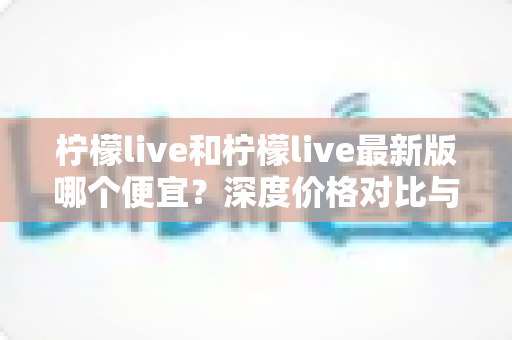 柠檬live和柠檬live最新版哪个便宜?深度价格对比与实用省钱指南 柠檬live和柠檬live最新版哪个便宜?深度价格对比与实用省钱指南