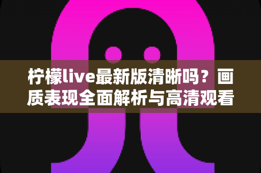 柠檬live最新版清晰吗？画质表现全面解析与高清观看优化指南