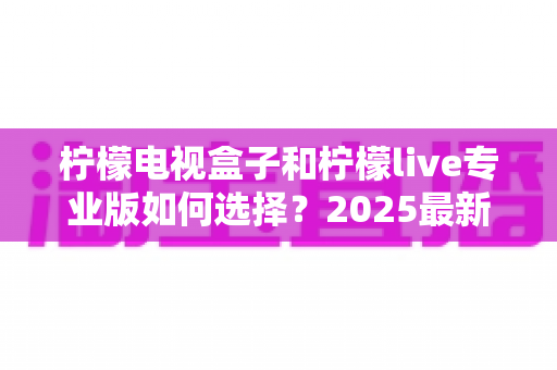 柠檬电视盒子和柠檬live专业版如何选择?2025最新选购指南:看完这篇不再纠结,找到最适合你的观影方案 柠檬电视盒子和柠檬live专业版如何选择?2025最新选购指南:看完这篇不再纠结,找到最适合你的观影方案