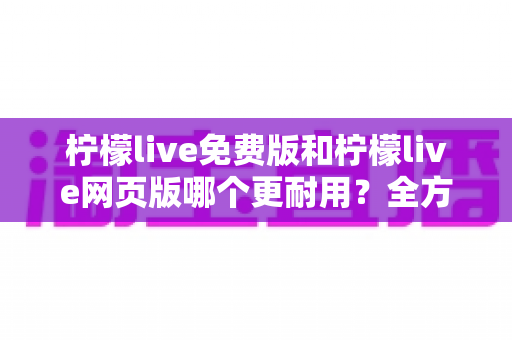 柠檬live免费版和柠檬live网页版哪个更耐用？全方位深度对比分析与实用选择指南