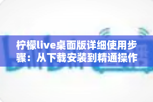 柠檬live桌面版详细使用步骤:从下载安装到精通操作的一站式教程指南 柠檬live桌面版详细使用步骤:从下载安装到精通操作的一站式教程指南