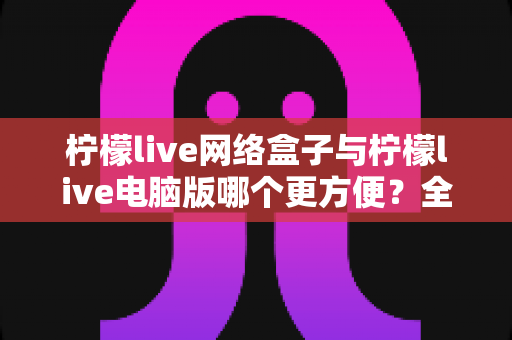 柠檬live网络盒子与柠檬live电脑版哪个更方便？全面对比帮你选出最适合的使用方式
