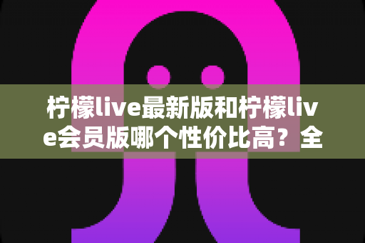 柠檬live最新版和柠檬live会员版哪个性价比高?全面对比解析帮你选对版本 柠檬live最新版和柠檬live会员版哪个性价比高?全面对比解析帮你选对版本