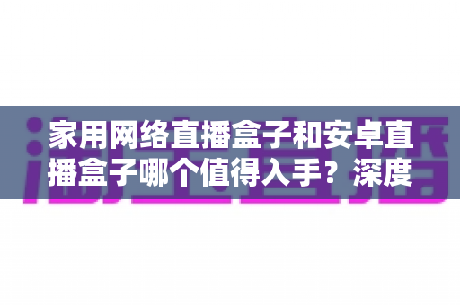 家用网络直播盒子和安卓直播盒子哪个值得入手？深度对比与选购指南助你做出明智决定