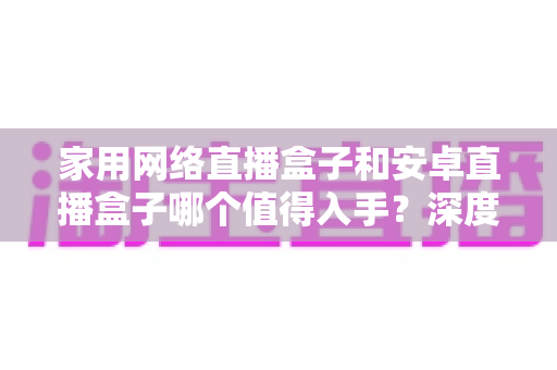 家用网络直播盒子和安卓直播盒子哪个值得入手？深度对比与选购指南助你做出明智决定