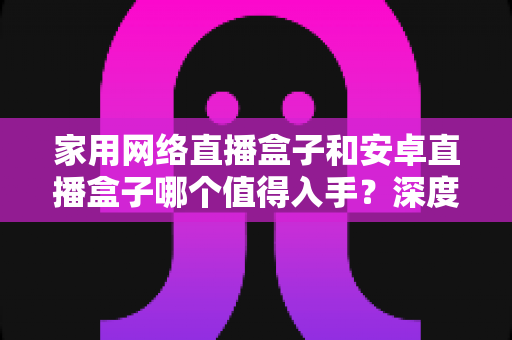 家用网络直播盒子和安卓直播盒子哪个值得入手？深度对比与选购指南助你做出明智决定