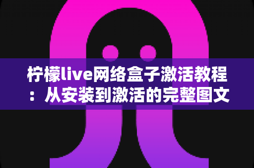 柠檬live网络盒子激活教程：从安装到激活的完整图文指南，新手也能轻松搞定