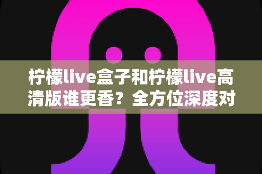 柠檬live盒子和柠檬live高清版谁更香?全方位深度对比,看完再选不吃亏 柠檬live盒子和柠檬live高清版谁更香?全方位深度对比,看完再选不吃亏