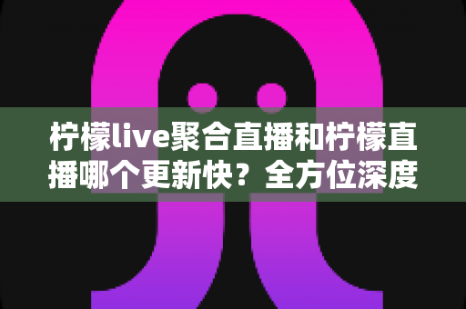 柠檬live聚合直播和柠檬直播哪个更新快?全方位深度对比与实用选择指南 柠檬live聚合直播和柠檬直播哪个更新快?全方位深度对比与实用选择指南
