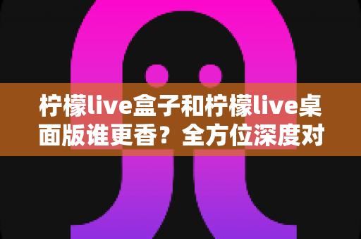 柠檬live盒子和柠檬live桌面版谁更香?全方位深度对比帮你选对不踩坑 柠檬live盒子和柠檬live桌面版谁更香?全方位深度对比帮你选对不踩坑