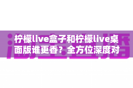 柠檬live盒子和柠檬live桌面版谁更香?全方位深度对比帮你选对不踩坑 柠檬live盒子和柠檬live桌面版谁更香?全方位深度对比帮你选对不踩坑