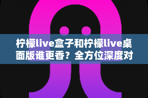 柠檬live盒子和柠檬live桌面版谁更香?全方位深度对比帮你选对不踩坑 柠檬live盒子和柠檬live桌面版谁更香?全方位深度对比帮你选对不踩坑