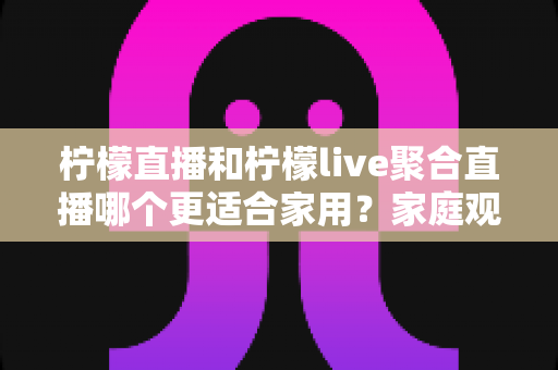 柠檬直播和柠檬live聚合直播哪个更适合家用？家庭观影全面对比指南