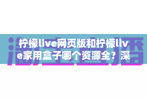 柠檬live网页版和柠檬live家用盒子哪个资源全？深度对比解析，帮你选对观看方案