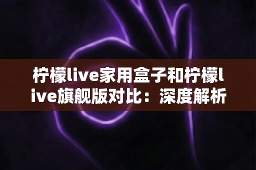 柠檬live家用盒子和柠檬live旗舰版对比：深度解析两款电视盒子的差异，助你精准选购不踩坑