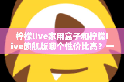 柠檬live家用盒子和柠檬live旗舰版哪个性价比高?一文读懂两款机型的真实差异与选购指南 柠檬live家用盒子和柠檬live旗舰版哪个性价比高?一文读懂两款机型的真实差异与选购指南