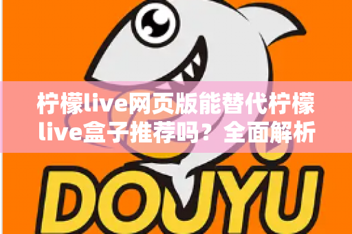 柠檬live网页版能替代柠檬live盒子推荐吗？全面解析两种版本的真实差异与选择指南