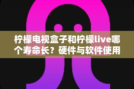 柠檬电视盒子和柠檬live哪个寿命长？硬件与软件使用寿命深度对比全解析