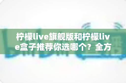柠檬live旗舰版和柠檬live盒子推荐你选哪个？全方位对比帮你一次选对