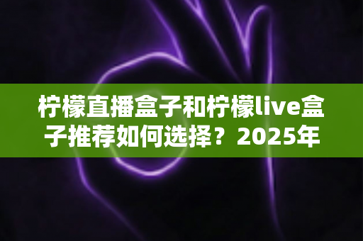 柠檬直播盒子和柠檬live盒子推荐如何选择？2025年最新选购指南与避坑技巧全解析