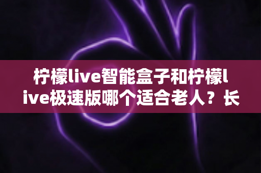 柠檬live智能盒子和柠檬live极速版哪个适合老人?长辈专属观影方案深度测评与选购指南 柠檬live智能盒子和柠檬live极速版哪个适合老人?长辈专属观影方案深度测评与选购指南