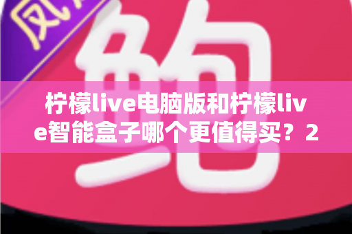 柠檬live电脑版和柠檬live智能盒子哪个更值得买？2025最新深度对比选购指南，看完不再纠结！