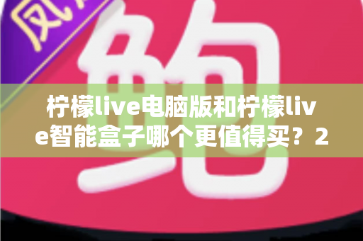 柠檬live电脑版和柠檬live智能盒子哪个更值得买？2025最新深度对比选购指南，看完不再纠结！