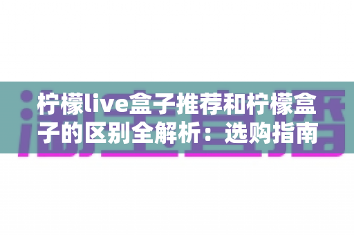 柠檬live盒子推荐和柠檬盒子的区别全解析：选购指南与功能深度对比，帮你找到最适合的电视盒子