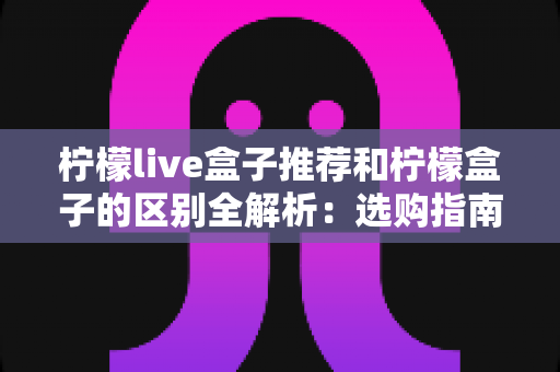 柠檬live盒子推荐和柠檬盒子的区别全解析：选购指南与功能深度对比，帮你找到最适合的电视盒子