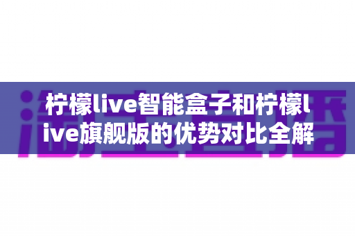 柠檬live智能盒子和柠檬live旗舰版的优势对比全解析:选购前必看的深度指南 柠檬live智能盒子和柠檬live旗舰版的优势对比全解析:选购前必看的深度指南
