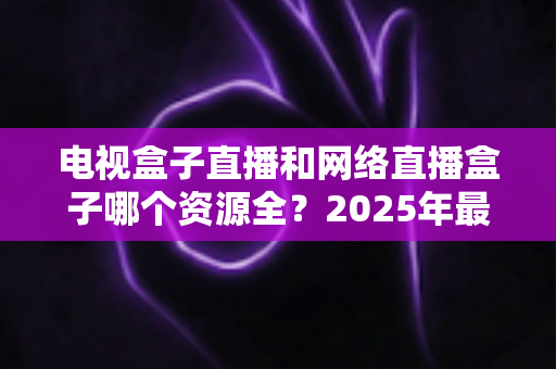 电视盒子直播和网络直播盒子哪个资源全?2025年最全资源对比与选购避坑指南深度解析 电视盒子直播和网络直播盒子哪个资源全?2025年最全资源对比与选购避坑指南深度解析