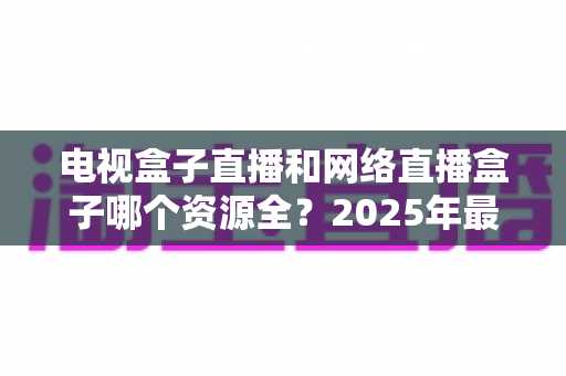 电视盒子直播和网络直播盒子哪个资源全？2025年最全资源对比与选购避坑指南深度解析