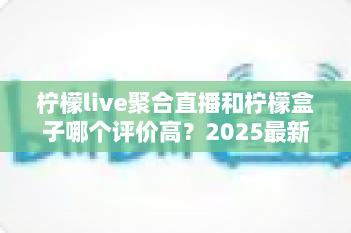 柠檬live聚合直播和柠檬盒子哪个评价高？2025最新口碑对比与选购指南全解析