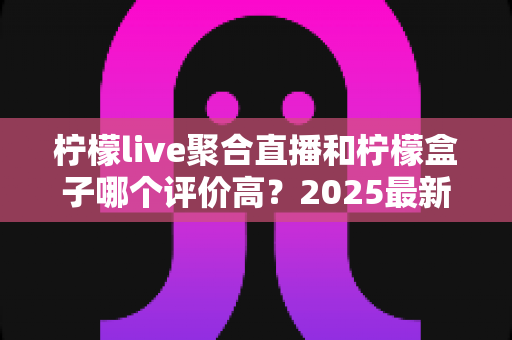 柠檬live聚合直播和柠檬盒子哪个评价高？2025最新口碑对比与选购指南全解析